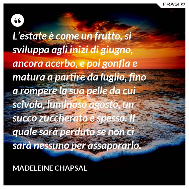 L’estate è come un frutto, si sviluppa agli inizi di giugno, ancora acerbo, e poi gonfia e matura a partire da luglio, fino a rompere la sua pelle da cui scivola, luminoso agosto, un succo zuccherato e spesso. Il quale sarà perduto se non ci sarà nessuno per assaporarlo. - Madeleine Chapsal