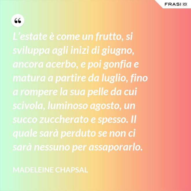 L’estate è come un frutto, si sviluppa agli inizi di giugno, ancora acerbo, e poi gonfia e matura a partire da luglio, fino a rompere la sua pelle da cui scivola, luminoso agosto, un succo zuccherato e spesso. Il quale sarà perduto se non ci sarà nessuno per assaporarlo. - Madeleine Chapsal