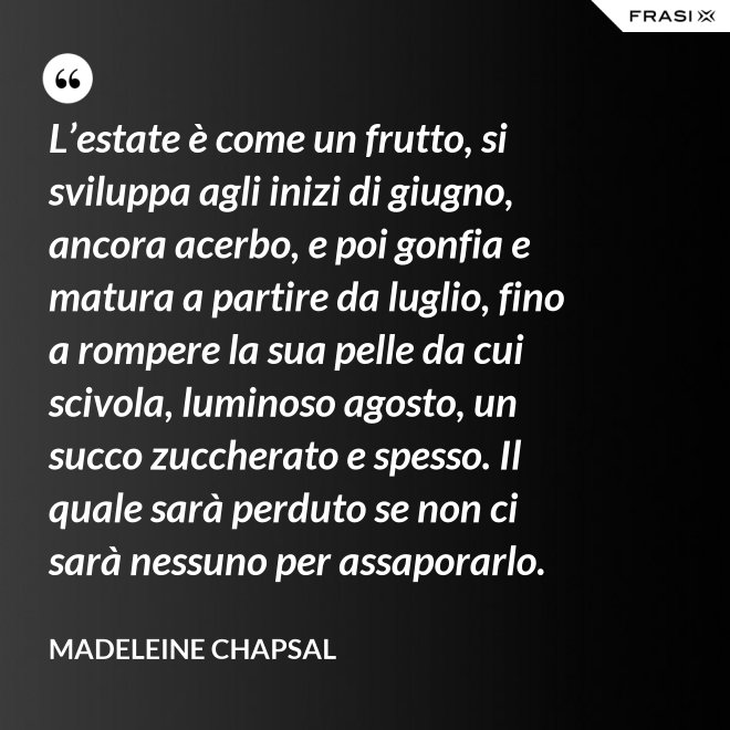 L’estate è come un frutto, si sviluppa agli inizi di giugno, ancora acerbo, e poi gonfia e matura a partire da luglio, fino a rompere la sua pelle da cui scivola, luminoso agosto, un succo zuccherato e spesso. Il quale sarà perduto se non ci sarà nessuno per assaporarlo. - Madeleine Chapsal