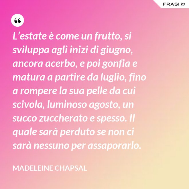 L’estate è come un frutto, si sviluppa agli inizi di giugno, ancora acerbo, e poi gonfia e matura a partire da luglio, fino a rompere la sua pelle da cui scivola, luminoso agosto, un succo zuccherato e spesso. Il quale sarà perduto se non ci sarà nessuno per assaporarlo. - Madeleine Chapsal