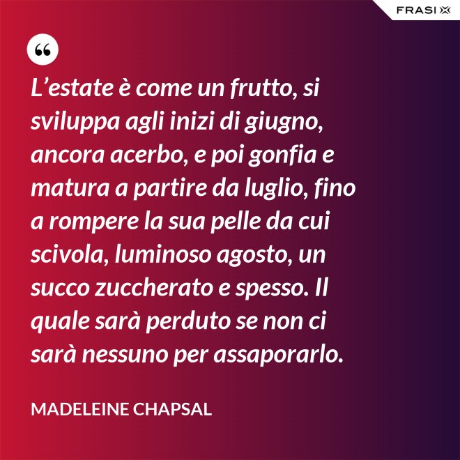 L’estate è come un frutto, si sviluppa agli inizi di giugno, ancora acerbo, e poi gonfia e matura a partire da luglio, fino a rompere la sua pelle da cui scivola, luminoso agosto, un succo zuccherato e spesso. Il quale sarà perduto se non ci sarà nessuno per assaporarlo. - Madeleine Chapsal