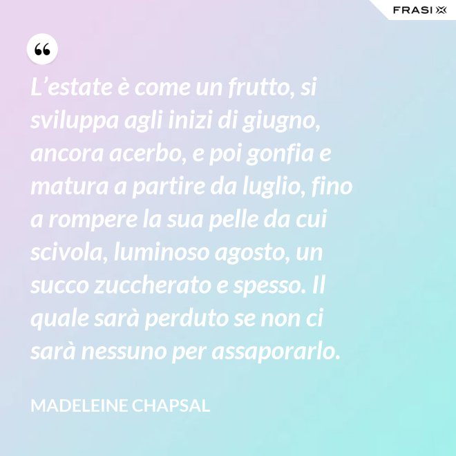 L’estate è come un frutto, si sviluppa agli inizi di giugno, ancora acerbo, e poi gonfia e matura a partire da luglio, fino a rompere la sua pelle da cui scivola, luminoso agosto, un succo zuccherato e spesso. Il quale sarà perduto se non ci sarà nessuno per assaporarlo. - Madeleine Chapsal