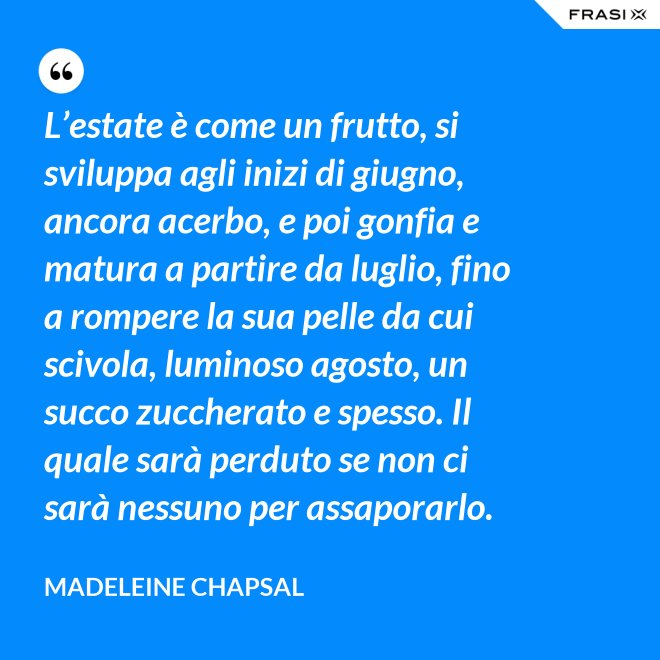 L’estate è come un frutto, si sviluppa agli inizi di giugno, ancora acerbo, e poi gonfia e matura a partire da luglio, fino a rompere la sua pelle da cui scivola, luminoso agosto, un succo zuccherato e spesso. Il quale sarà perduto se non ci sarà nessuno per assaporarlo. - Madeleine Chapsal