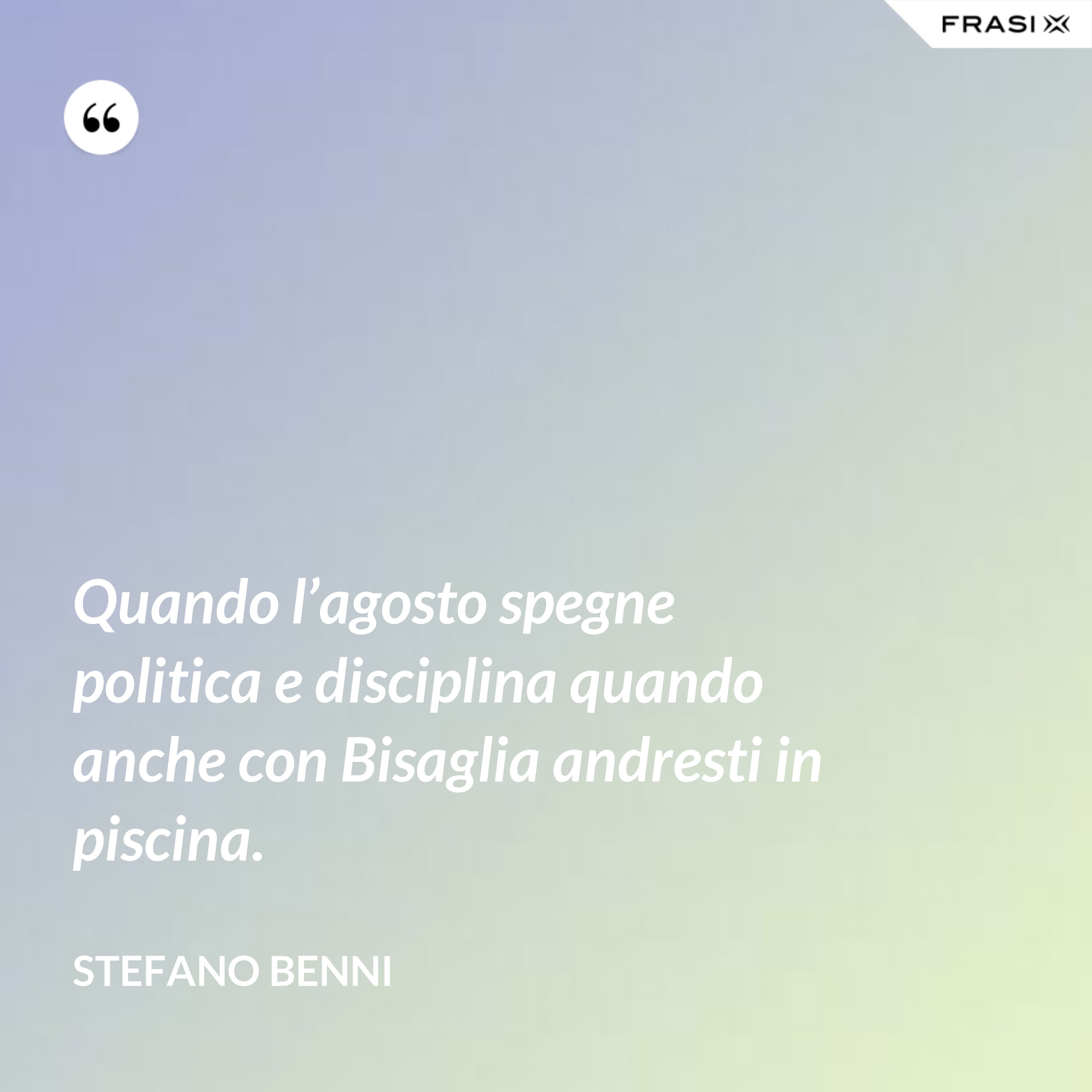 Quando l’agosto spegne politica e disciplina quando anche con Bisaglia andresti in piscina. - Stefano Benni