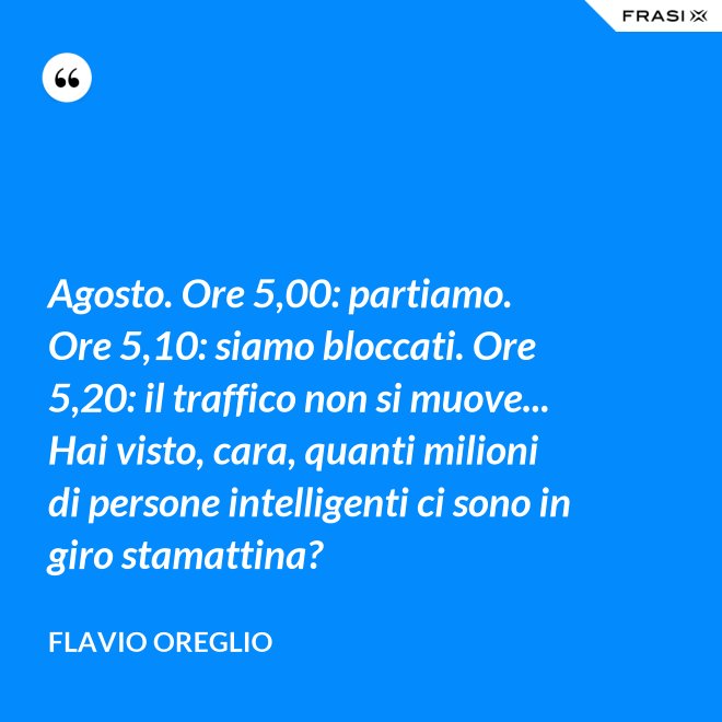 Agosto. Ore 5,00: partiamo. Ore 5,10: siamo bloccati. Ore 5,20: il traffico non si muove... Hai visto, cara, quanti milioni di persone intelligenti ci sono in giro stamattina? - Flavio Oreglio