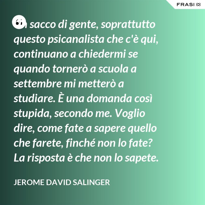Un sacco di gente, soprattutto questo psicanalista che c'è qui, continuano a chiedermi se quando tornerò a scuola a settembre mi metterò a studiare. È una domanda così stupida, secondo me. Voglio dire, come fate a sapere quello che farete, finché non lo fate? La risposta è che non lo sapete. - Jerome David Salinger