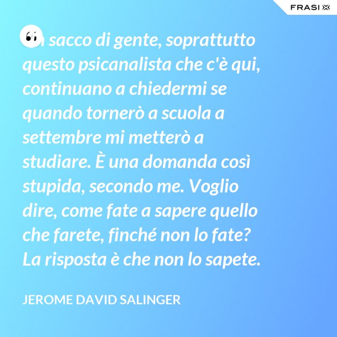 Un sacco di gente, soprattutto questo psicanalista che c'è qui, continuano a chiedermi se quando tornerò a scuola a settembre mi metterò a studiare. È una domanda così stupida, secondo me. Voglio dire, come fate a sapere quello che farete, finché non lo fate? La risposta è che non lo sapete. - Jerome David Salinger
