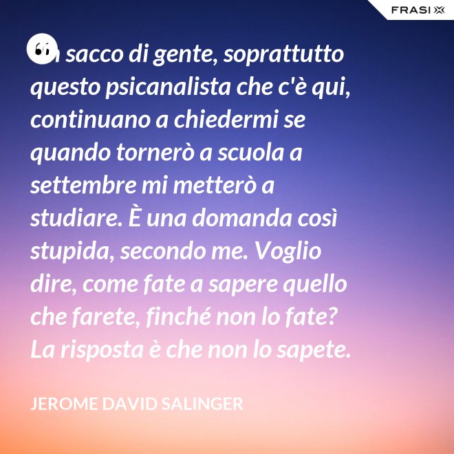 Un sacco di gente, soprattutto questo psicanalista che c'è qui, continuano a chiedermi se quando tornerò a scuola a settembre mi metterò a studiare. È una domanda così stupida, secondo me. Voglio dire, come fate a sapere quello che farete, finché non lo fate? La risposta è che non lo sapete. - Jerome David Salinger