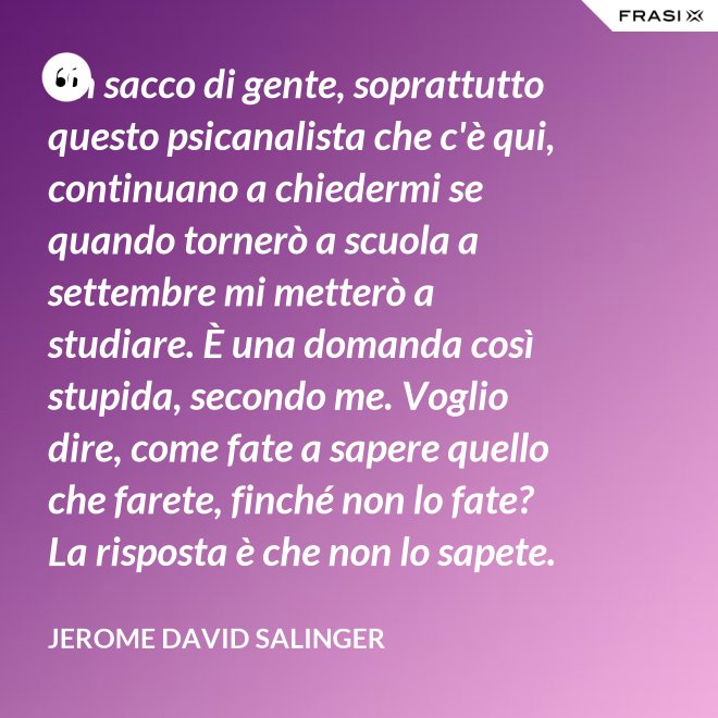 Un sacco di gente, soprattutto questo psicanalista che c'è qui, continuano a chiedermi se quando tornerò a scuola a settembre mi metterò a studiare. È una domanda così stupida, secondo me. Voglio dire, come fate a sapere quello che farete, finché non lo fate? La risposta è che non lo sapete. - Jerome David Salinger