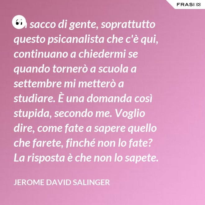 Un sacco di gente, soprattutto questo psicanalista che c'è qui, continuano a chiedermi se quando tornerò a scuola a settembre mi metterò a studiare. È una domanda così stupida, secondo me. Voglio dire, come fate a sapere quello che farete, finché non lo fate? La risposta è che non lo sapete. - Jerome David Salinger