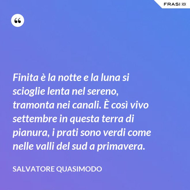 Finita è la notte e la luna si scioglie lenta nel sereno, tramonta nei canali. È così vivo settembre in questa terra di pianura, i prati sono verdi come nelle valli del sud a primavera. - Salvatore Quasimodo