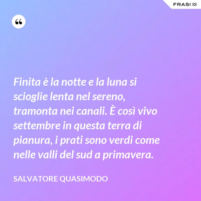 Finita è la notte e la luna si scioglie lenta nel sereno, tramonta nei canali. È così vivo settembre in questa terra di pianura, i prati sono verdi come nelle valli del sud a primavera. - Salvatore Quasimodo