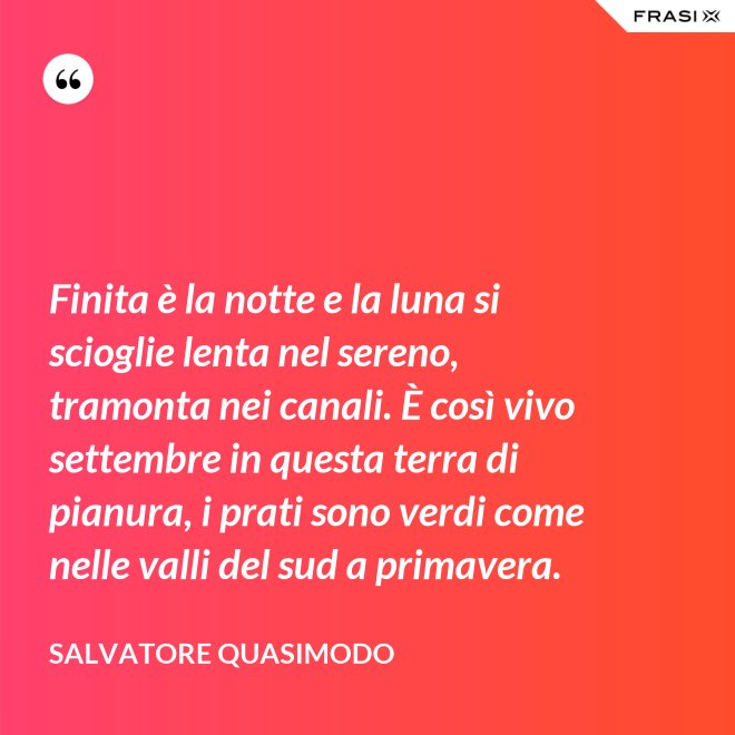 Finita è la notte e la luna si scioglie lenta nel sereno, tramonta nei canali. È così vivo settembre in questa terra di pianura, i prati sono verdi come nelle valli del sud a primavera. - Salvatore Quasimodo