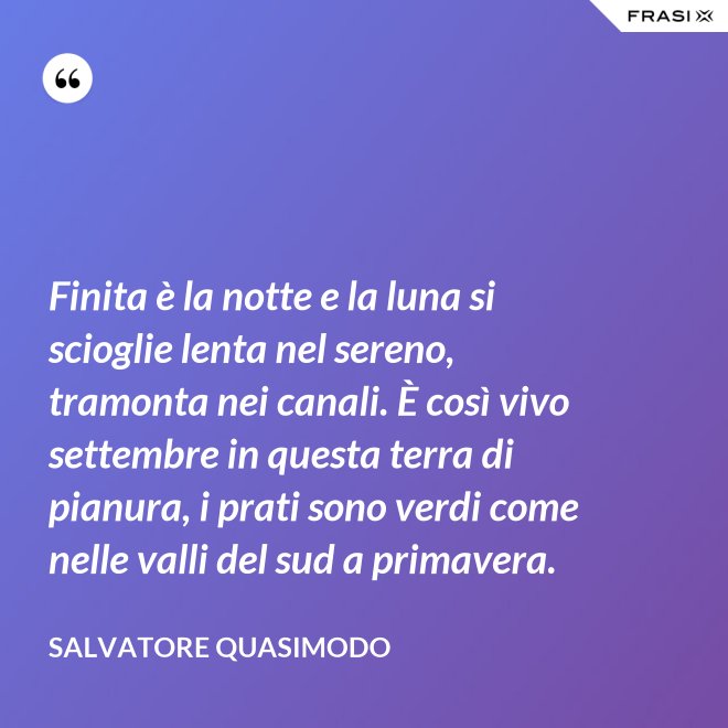 Finita è la notte e la luna si scioglie lenta nel sereno, tramonta nei canali. È così vivo settembre in questa terra di pianura, i prati sono verdi come nelle valli del sud a primavera. - Salvatore Quasimodo