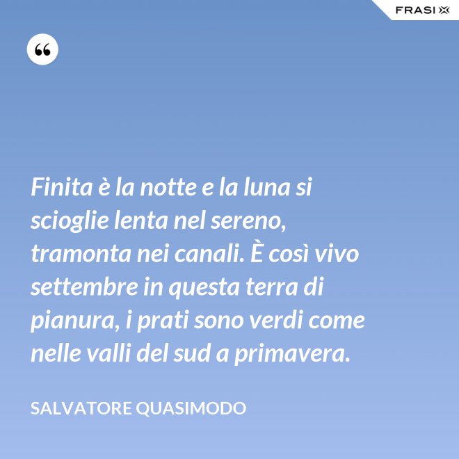 Finita è la notte e la luna si scioglie lenta nel sereno, tramonta nei canali. È così vivo settembre in questa terra di pianura, i prati sono verdi come nelle valli del sud a primavera. - Salvatore Quasimodo