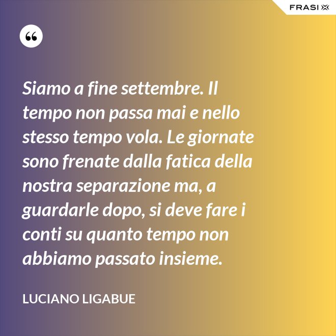 Siamo a fine settembre. Il tempo non passa mai e nello stesso tempo vola. Le giornate sono frenate dalla fatica della nostra separazione ma, a guardarle dopo, si deve fare i conti su quanto tempo non abbiamo passato insieme. - Luciano Ligabue