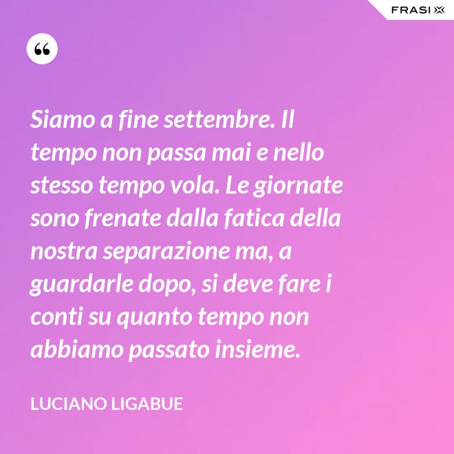 Siamo a fine settembre. Il tempo non passa mai e nello stesso tempo vola. Le giornate sono frenate dalla fatica della nostra separazione ma, a guardarle dopo, si deve fare i conti su quanto tempo non abbiamo passato insieme. - Luciano Ligabue