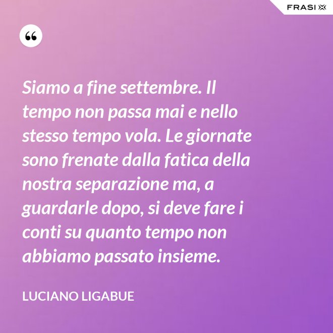 Siamo a fine settembre. Il tempo non passa mai e nello stesso tempo vola. Le giornate sono frenate dalla fatica della nostra separazione ma, a guardarle dopo, si deve fare i conti su quanto tempo non abbiamo passato insieme. - Luciano Ligabue