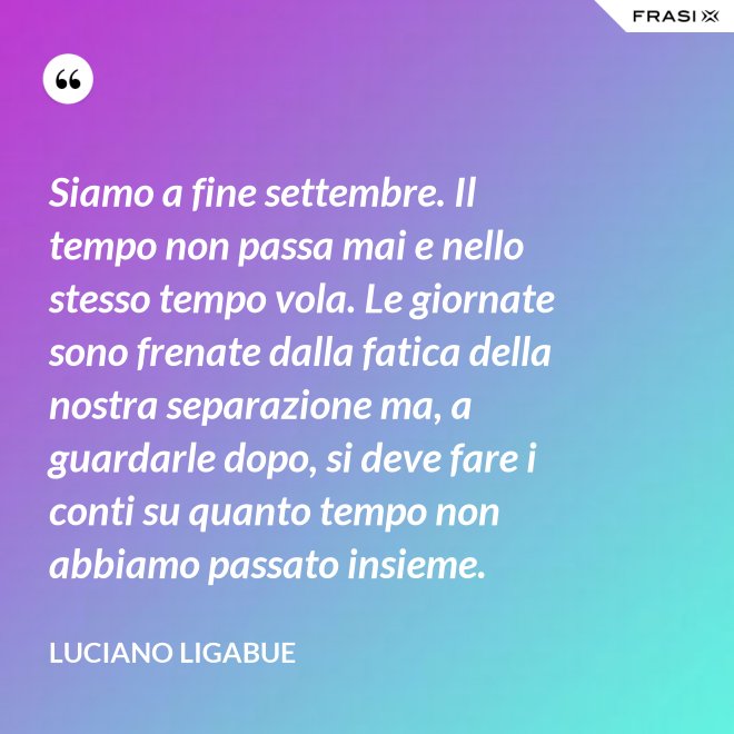 Siamo a fine settembre. Il tempo non passa mai e nello stesso tempo vola. Le giornate sono frenate dalla fatica della nostra separazione ma, a guardarle dopo, si deve fare i conti su quanto tempo non abbiamo passato insieme. - Luciano Ligabue