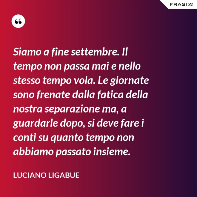 Siamo a fine settembre. Il tempo non passa mai e nello stesso tempo vola. Le giornate sono frenate dalla fatica della nostra separazione ma, a guardarle dopo, si deve fare i conti su quanto tempo non abbiamo passato insieme. - Luciano Ligabue
