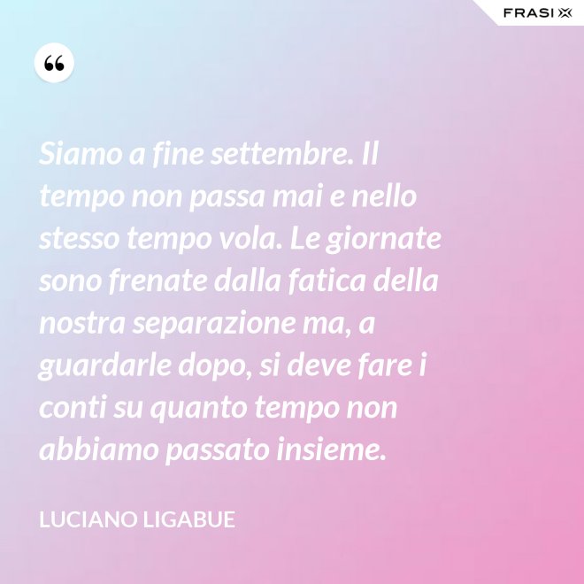 Siamo a fine settembre. Il tempo non passa mai e nello stesso tempo vola. Le giornate sono frenate dalla fatica della nostra separazione ma, a guardarle dopo, si deve fare i conti su quanto tempo non abbiamo passato insieme. - Luciano Ligabue