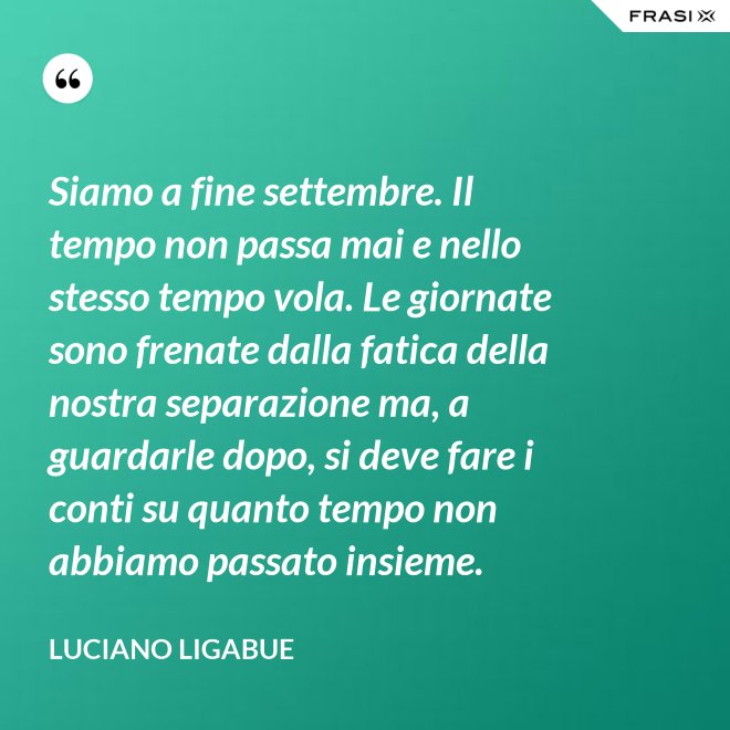 Siamo a fine settembre. Il tempo non passa mai e nello stesso tempo vola. Le giornate sono frenate dalla fatica della nostra separazione ma, a guardarle dopo, si deve fare i conti su quanto tempo non abbiamo passato insieme. - Luciano Ligabue