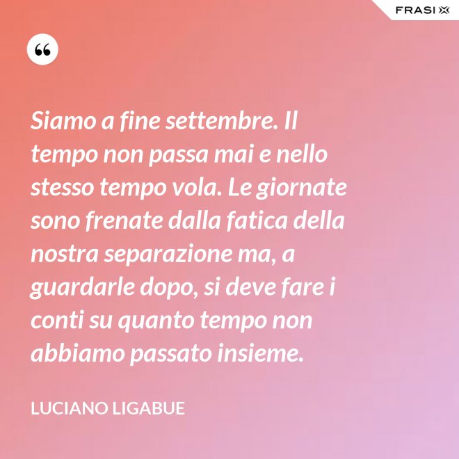 Siamo a fine settembre. Il tempo non passa mai e nello stesso tempo vola. Le giornate sono frenate dalla fatica della nostra separazione ma, a guardarle dopo, si deve fare i conti su quanto tempo non abbiamo passato insieme. - Luciano Ligabue