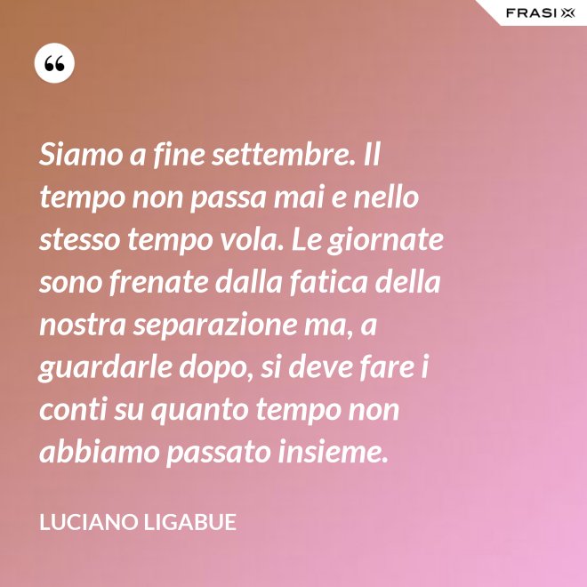 Siamo a fine settembre. Il tempo non passa mai e nello stesso tempo vola. Le giornate sono frenate dalla fatica della nostra separazione ma, a guardarle dopo, si deve fare i conti su quanto tempo non abbiamo passato insieme. - Luciano Ligabue