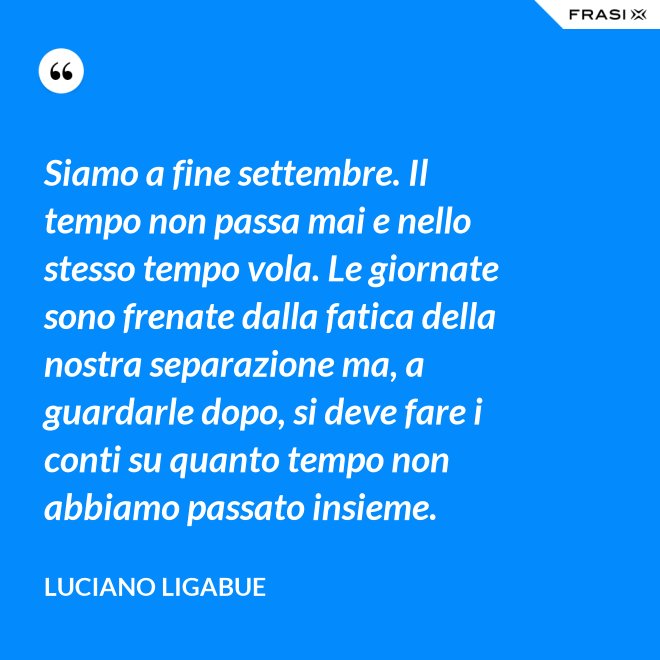 Siamo a fine settembre. Il tempo non passa mai e nello stesso tempo vola. Le giornate sono frenate dalla fatica della nostra separazione ma, a guardarle dopo, si deve fare i conti su quanto tempo non abbiamo passato insieme. - Luciano Ligabue