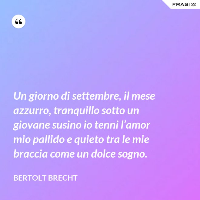 Un giorno di settembre, il mese azzurro, tranquillo sotto un giovane susino io tenni l’amor mio pallido e quieto tra le mie braccia come un dolce sogno. - Bertolt Brecht