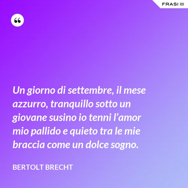 Un giorno di settembre, il mese azzurro, tranquillo sotto un giovane susino io tenni l’amor mio pallido e quieto tra le mie braccia come un dolce sogno. - Bertolt Brecht