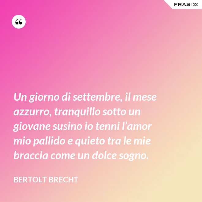 Un giorno di settembre, il mese azzurro, tranquillo sotto un giovane susino io tenni l’amor mio pallido e quieto tra le mie braccia come un dolce sogno. - Bertolt Brecht