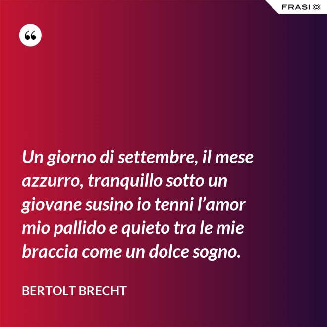 Un giorno di settembre, il mese azzurro, tranquillo sotto un giovane susino io tenni l’amor mio pallido e quieto tra le mie braccia come un dolce sogno. - Bertolt Brecht