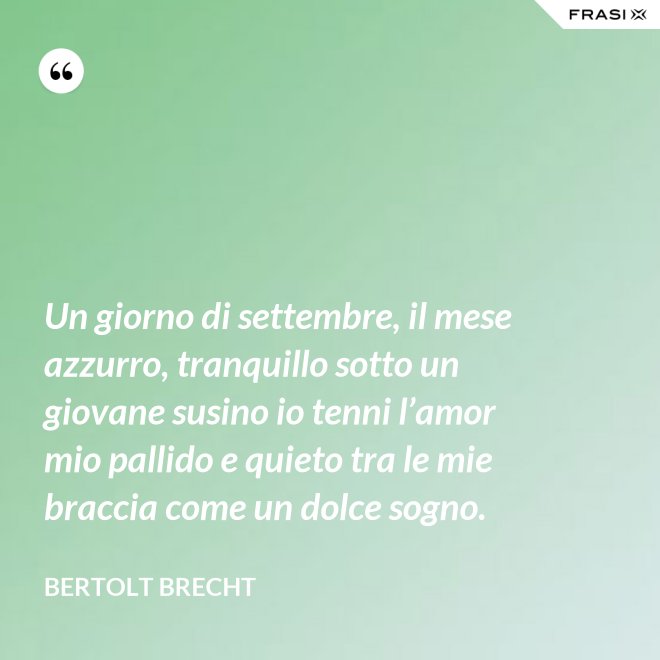 Un giorno di settembre, il mese azzurro, tranquillo sotto un giovane susino io tenni l’amor mio pallido e quieto tra le mie braccia come un dolce sogno. - Bertolt Brecht