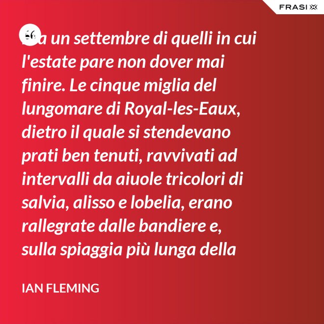 Era un settembre di quelli in cui l'estate pare non dover mai finire. Le cinque miglia del lungomare di Royal-les-Eaux, dietro il quale si stendevano prati ben tenuti, ravvivati ad intervalli da aiuole tricolori di salvia, alisso e lobelia, erano rallegrate dalle bandiere e, sulla spiaggia più lunga della Francia settentrionale, le tende variopinte scendevano allegramente fino alla riva, in folti, redditizi battaglioni. - Ian Fleming