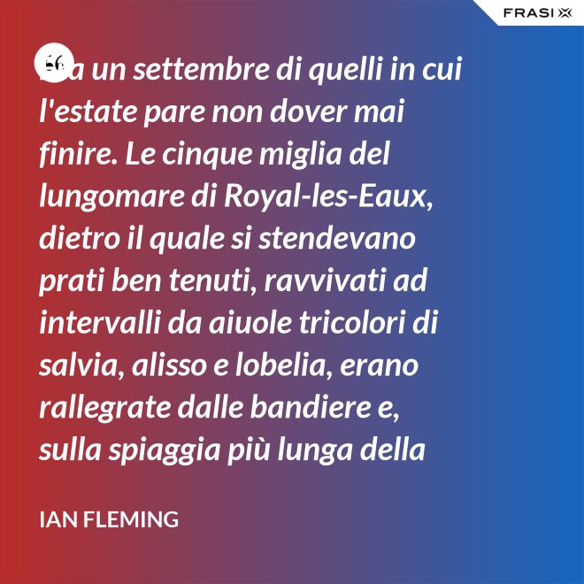 Era un settembre di quelli in cui l'estate pare non dover mai finire. Le cinque miglia del lungomare di Royal-les-Eaux, dietro il quale si stendevano prati ben tenuti, ravvivati ad intervalli da aiuole tricolori di salvia, alisso e lobelia, erano rallegrate dalle bandiere e, sulla spiaggia più lunga della Francia settentrionale, le tende variopinte scendevano allegramente fino alla riva, in folti, redditizi battaglioni. - Ian Fleming