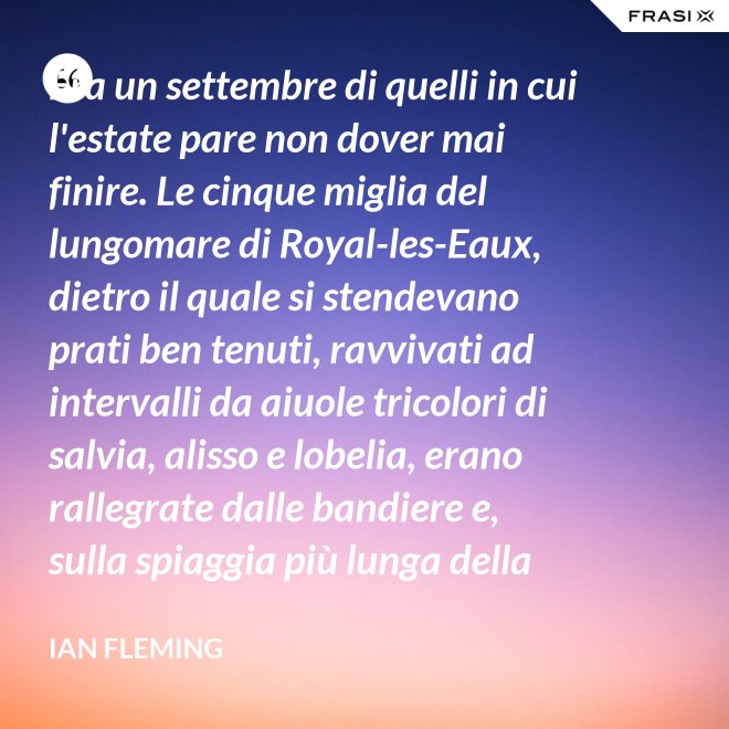 Era un settembre di quelli in cui l'estate pare non dover mai finire. Le cinque miglia del lungomare di Royal-les-Eaux, dietro il quale si stendevano prati ben tenuti, ravvivati ad intervalli da aiuole tricolori di salvia, alisso e lobelia, erano rallegrate dalle bandiere e, sulla spiaggia più lunga della Francia settentrionale, le tende variopinte scendevano allegramente fino alla riva, in folti, redditizi battaglioni. - Ian Fleming