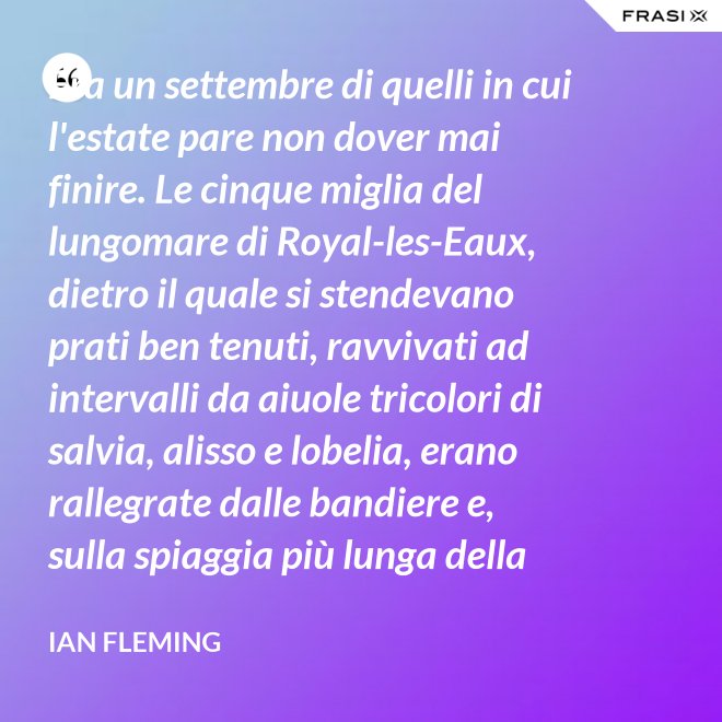 Era un settembre di quelli in cui l'estate pare non dover mai finire. Le cinque miglia del lungomare di Royal-les-Eaux, dietro il quale si stendevano prati ben tenuti, ravvivati ad intervalli da aiuole tricolori di salvia, alisso e lobelia, erano rallegrate dalle bandiere e, sulla spiaggia più lunga della Francia settentrionale, le tende variopinte scendevano allegramente fino alla riva, in folti, redditizi battaglioni. - Ian Fleming