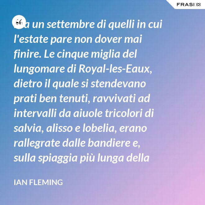 Era un settembre di quelli in cui l'estate pare non dover mai finire. Le cinque miglia del lungomare di Royal-les-Eaux, dietro il quale si stendevano prati ben tenuti, ravvivati ad intervalli da aiuole tricolori di salvia, alisso e lobelia, erano rallegrate dalle bandiere e, sulla spiaggia più lunga della Francia settentrionale, le tende variopinte scendevano allegramente fino alla riva, in folti, redditizi battaglioni. - Ian Fleming