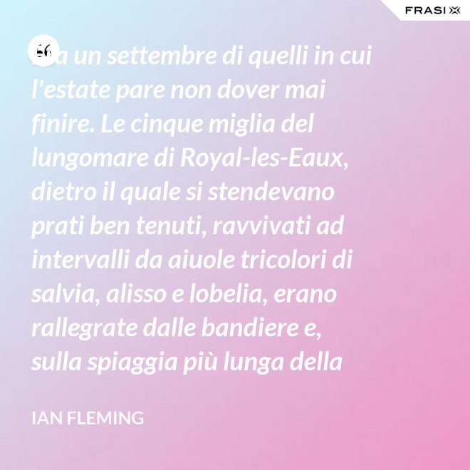 Era un settembre di quelli in cui l'estate pare non dover mai finire. Le cinque miglia del lungomare di Royal-les-Eaux, dietro il quale si stendevano prati ben tenuti, ravvivati ad intervalli da aiuole tricolori di salvia, alisso e lobelia, erano rallegrate dalle bandiere e, sulla spiaggia più lunga della Francia settentrionale, le tende variopinte scendevano allegramente fino alla riva, in folti, redditizi battaglioni. - Ian Fleming