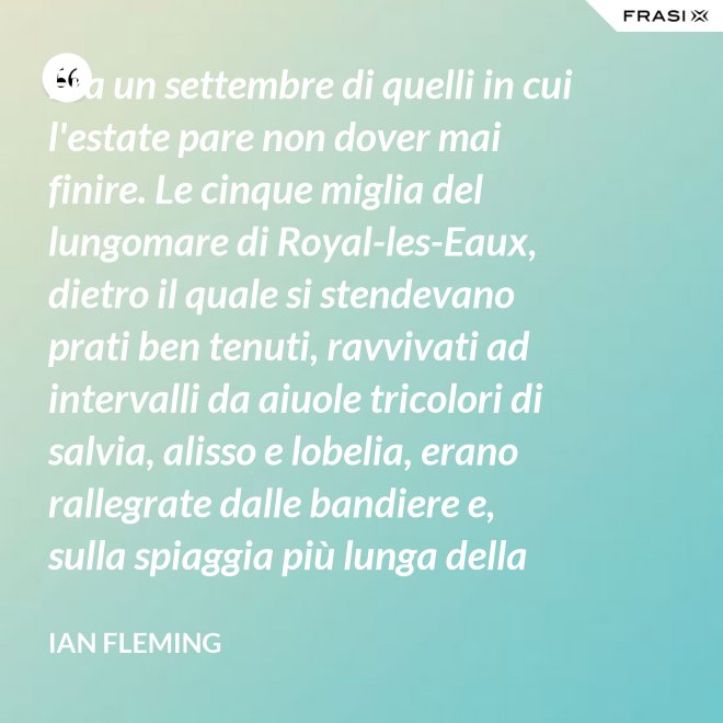 Era un settembre di quelli in cui l'estate pare non dover mai finire. Le cinque miglia del lungomare di Royal-les-Eaux, dietro il quale si stendevano prati ben tenuti, ravvivati ad intervalli da aiuole tricolori di salvia, alisso e lobelia, erano rallegrate dalle bandiere e, sulla spiaggia più lunga della Francia settentrionale, le tende variopinte scendevano allegramente fino alla riva, in folti, redditizi battaglioni. - Ian Fleming