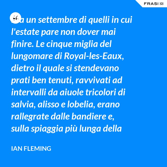 Era un settembre di quelli in cui l'estate pare non dover mai finire. Le cinque miglia del lungomare di Royal-les-Eaux, dietro il quale si stendevano prati ben tenuti, ravvivati ad intervalli da aiuole tricolori di salvia, alisso e lobelia, erano rallegrate dalle bandiere e, sulla spiaggia più lunga della Francia settentrionale, le tende variopinte scendevano allegramente fino alla riva, in folti, redditizi battaglioni. - Ian Fleming