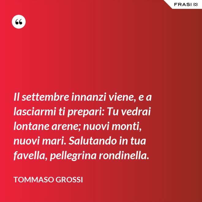 Il settembre innanzi viene, e a lasciarmi ti prepari: Tu vedrai lontane arene; nuovi monti, nuovi mari. Salutando in tua favella, pellegrina rondinella. - Tommaso Grossi