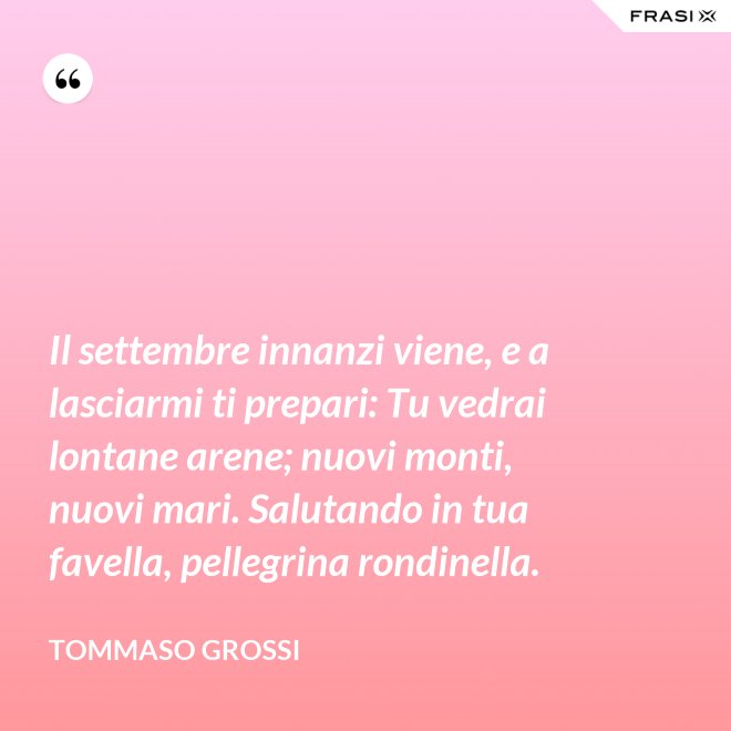 Il settembre innanzi viene, e a lasciarmi ti prepari: Tu vedrai lontane arene; nuovi monti, nuovi mari. Salutando in tua favella, pellegrina rondinella. - Tommaso Grossi