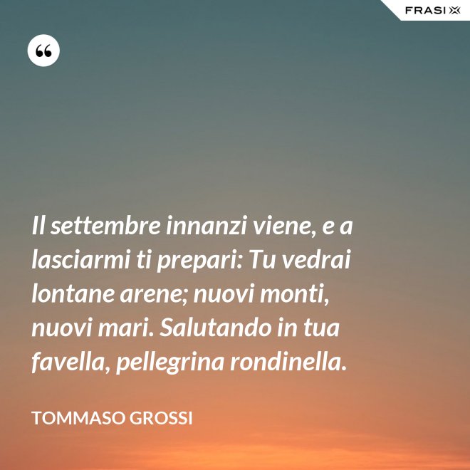 Il settembre innanzi viene, e a lasciarmi ti prepari: Tu vedrai lontane arene; nuovi monti, nuovi mari. Salutando in tua favella, pellegrina rondinella. - Tommaso Grossi