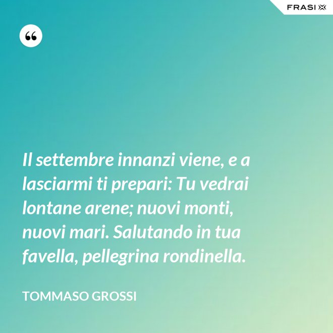 Il settembre innanzi viene, e a lasciarmi ti prepari: Tu vedrai lontane arene; nuovi monti, nuovi mari. Salutando in tua favella, pellegrina rondinella. - Tommaso Grossi