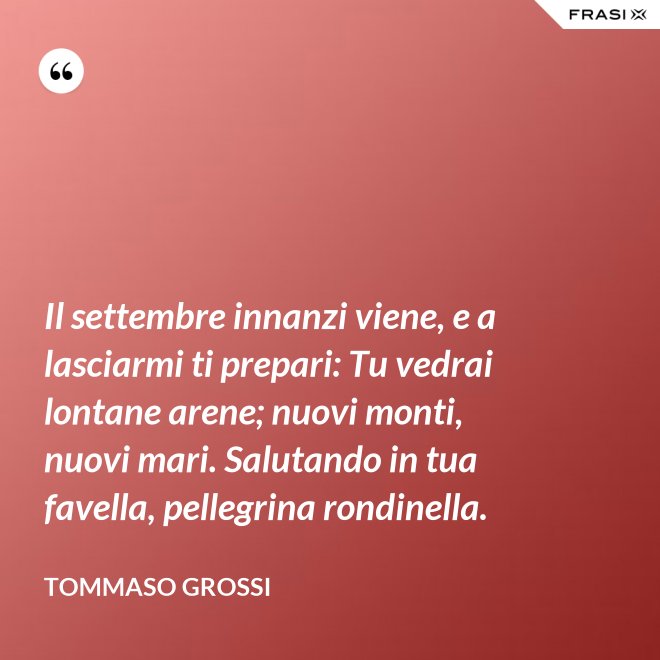 Il settembre innanzi viene, e a lasciarmi ti prepari: Tu vedrai lontane arene; nuovi monti, nuovi mari. Salutando in tua favella, pellegrina rondinella. - Tommaso Grossi
