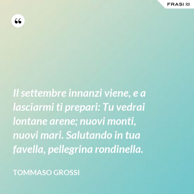 Il settembre innanzi viene, e a lasciarmi ti prepari: Tu vedrai lontane arene; nuovi monti, nuovi mari. Salutando in tua favella, pellegrina rondinella. - Tommaso Grossi