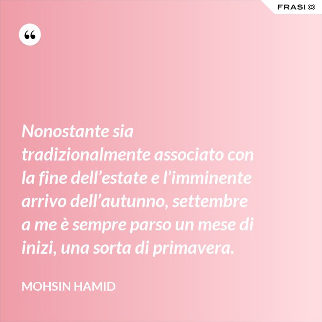Nonostante sia tradizionalmente associato con la fine dell’estate e l’imminente arrivo dell’autunno, settembre a me è sempre parso un mese di inizi, una sorta di primavera. - Mohsin Hamid