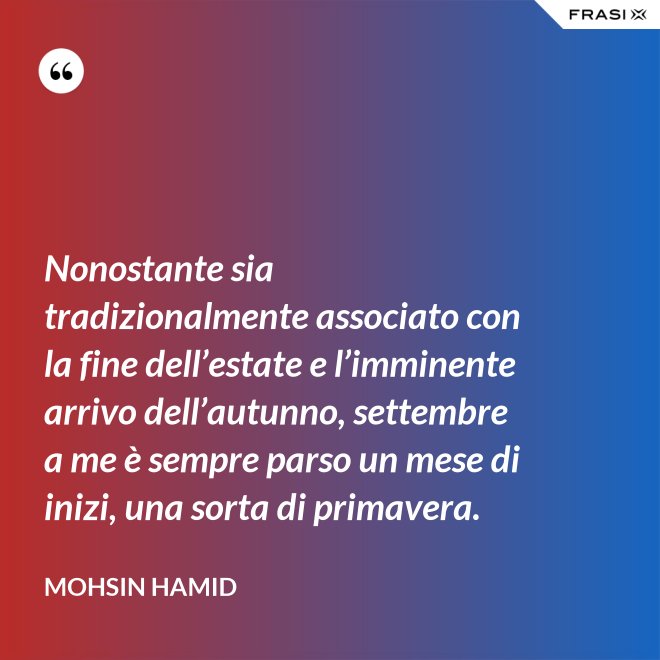 Nonostante sia tradizionalmente associato con la fine dell’estate e l’imminente arrivo dell’autunno, settembre a me è sempre parso un mese di inizi, una sorta di primavera. - Mohsin Hamid